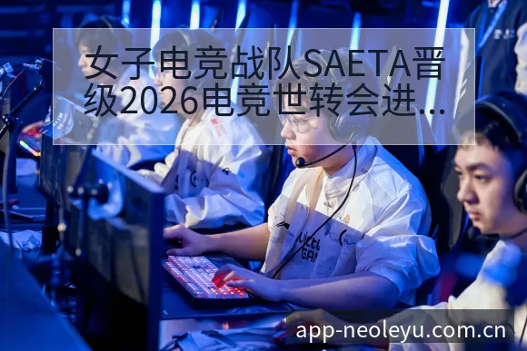 女子电竞战队SAETA晋级2026电竞世转会进展与阵容影 - 乐鱼APP